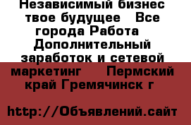 Независимый бизнес-твое будущее - Все города Работа » Дополнительный заработок и сетевой маркетинг   . Пермский край,Гремячинск г.